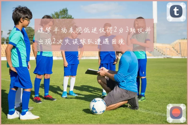 追梦半场表现低迷仅得2分3助攻并出现2次失误球队遭遇困境