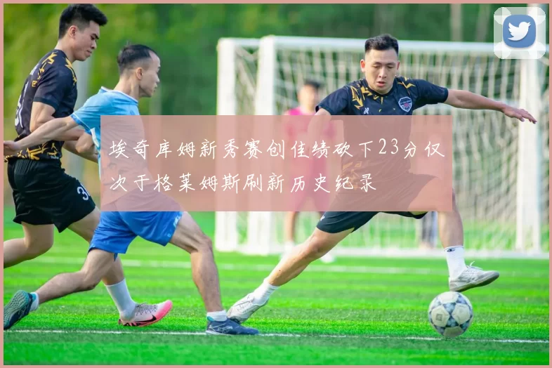 埃奇库姆新秀赛创佳绩砍下23分仅次于格莱姆斯刷新历史纪录