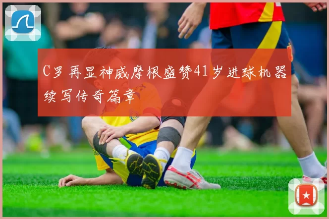 C罗再显神威摩根盛赞41岁进球机器续写传奇篇章