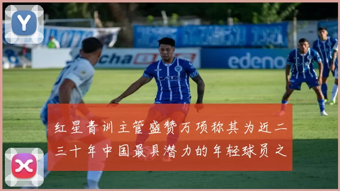 红星青训主管盛赞万项称其为近二三十年中国最具潜力的年轻球员之一