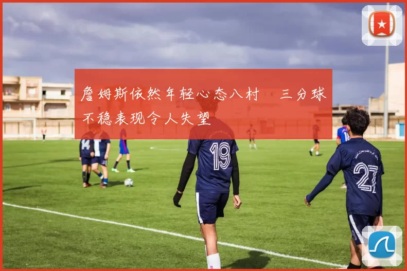 詹姆斯依然年轻心态八村塁三分球不稳表现令人失望