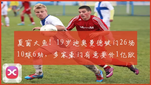 夏窗大鱼！19岁迪奥曼德破门26场10球6助，多家豪门有意要价1亿欧