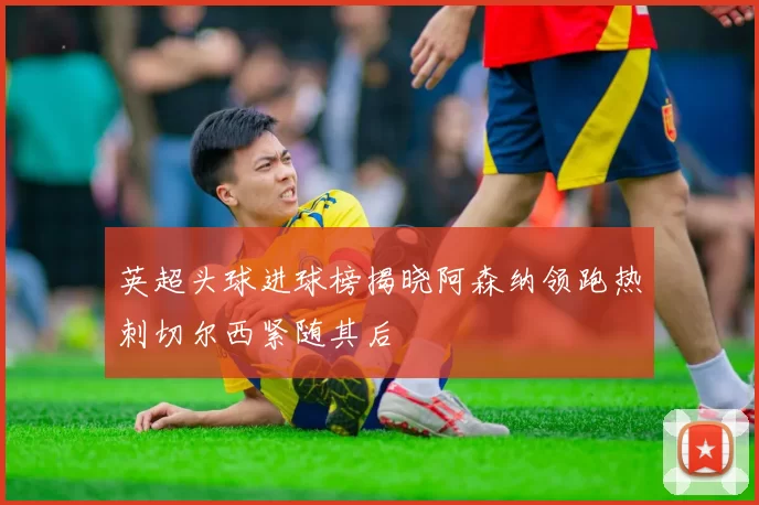 英超头球进球榜揭晓阿森纳领跑热刺切尔西紧随其后