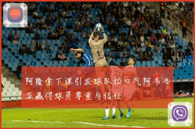 阿隆索下课引发球队松口气阿韦洛亚赢得球员尊重与信任