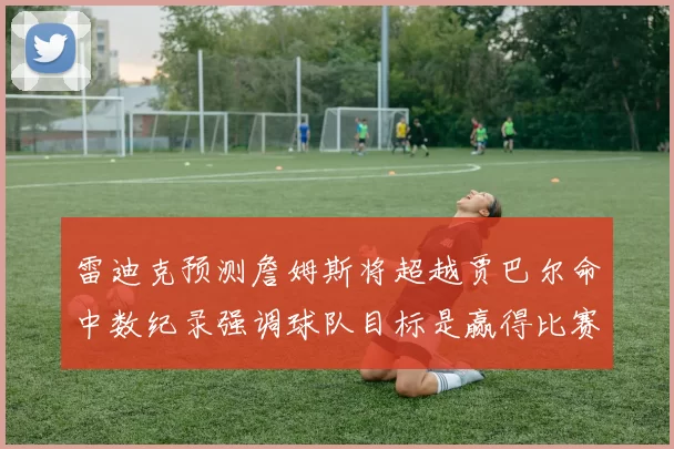 雷迪克预测詹姆斯将超越贾巴尔命中数纪录强调球队目标是赢得比赛
