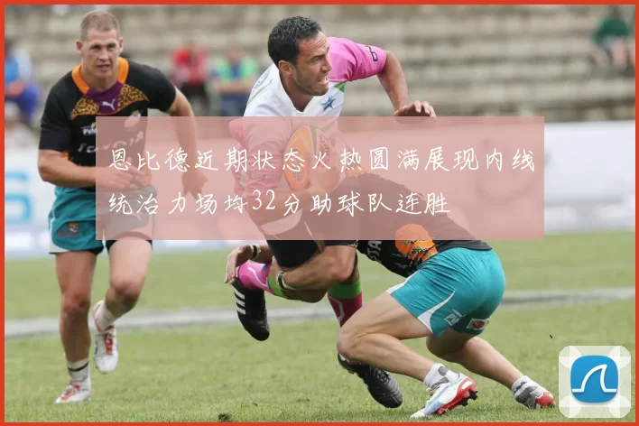 恩比德近期状态火热圆满展现内线统治力场均32分助球队连胜