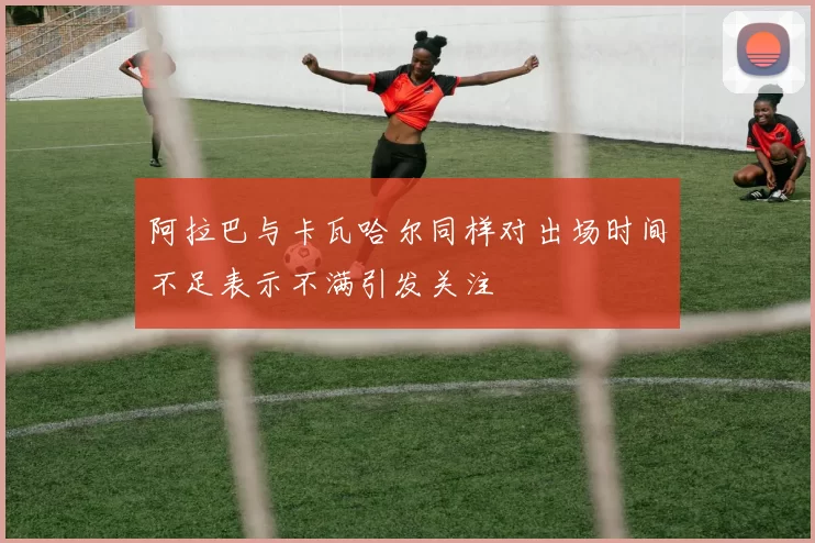 阿拉巴与卡瓦哈尔同样对出场时间不足表示不满引发关注