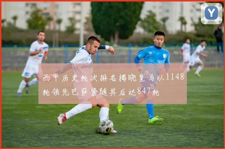 西甲历史轮次排名揭晓皇马以1148轮领先巴萨紧随其后达847轮