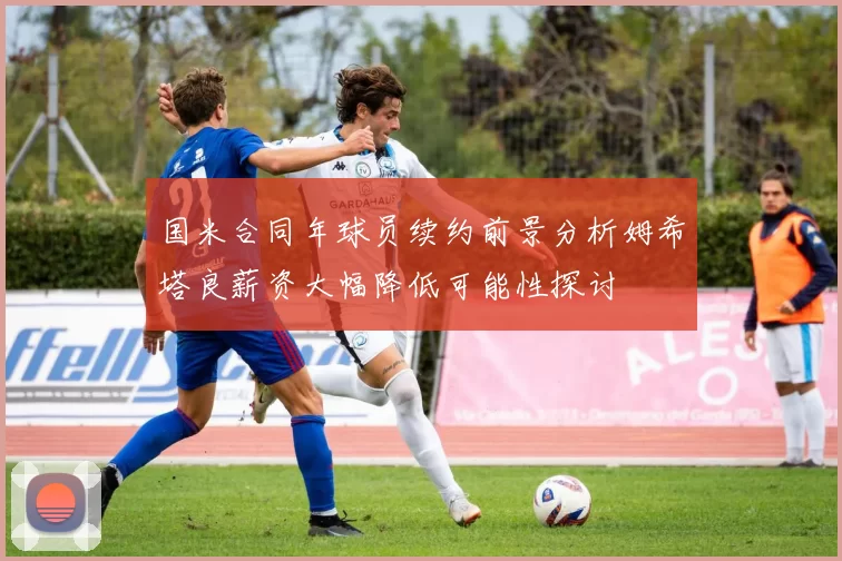 国米合同年球员续约前景分析姆希塔良薪资大幅降低可能性探讨