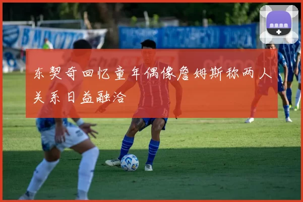 东契奇回忆童年偶像詹姆斯称两人关系日益融洽