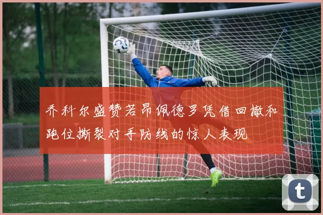 乔科尔盛赞若昂佩德罗凭借回撤和跑位撕裂对手防线的惊人表现